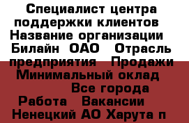 Специалист центра поддержки клиентов › Название организации ­ Билайн, ОАО › Отрасль предприятия ­ Продажи › Минимальный оклад ­ 33 000 - Все города Работа » Вакансии   . Ненецкий АО,Харута п.